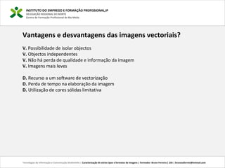 INSTITUTO DO EMPREGO E FORMAÇÃO PROFISSIONAL,IP
DELEGAÇÃO REGIONAL DO NORTE
Centro de Formação Profissional de Rio Meão
Tecnologias de Informação e Comunicação Multimédia | Caracterização de vários tipos e formatos de imagens | Formador: Bruno Ferreira | 25h | brunosaferreir@hotmail.com
Vantagens e desvantagens das imagens vectoriais?
V. Possibilidade de isolar objectos
V. Objectos independentes
V. Não há perda de qualidade e informação da imagem
V. Imagens mais leves
D. Recurso a um software de vectorização
D. Perda de tempo na elaboração da imagem
D. Utilização de cores sólidas limitativa
 