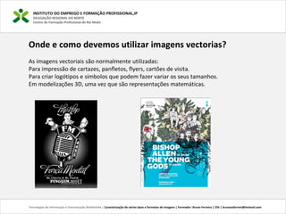 INSTITUTO DO EMPREGO E FORMAÇÃO PROFISSIONAL,IP
DELEGAÇÃO REGIONAL DO NORTE
Centro de Formação Profissional de Rio Meão
Tecnologias de Informação e Comunicação Multimédia | Caracterização de vários tipos e formatos de imagens | Formador: Bruno Ferreira | 25h | brunosaferreir@hotmail.com
Onde e como devemos utilizar imagens vectorias?
As imagens vectoriais são normalmente utilizadas:
Para impressão de cartazes, panfletos, flyers, cartões de visita.
Para criar logótipos e símbolos que podem fazer variar os seus tamanhos.
Em modelizações 3D, uma vez que são representações matemáticas.
 