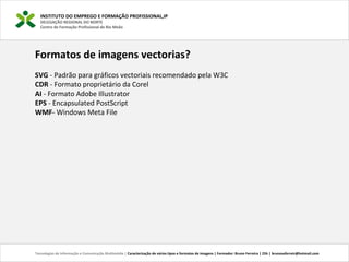 INSTITUTO DO EMPREGO E FORMAÇÃO PROFISSIONAL,IP
DELEGAÇÃO REGIONAL DO NORTE
Centro de Formação Profissional de Rio Meão
Tecnologias de Informação e Comunicação Multimédia | Caracterização de vários tipos e formatos de imagens | Formador: Bruno Ferreira | 25h | brunosaferreir@hotmail.com
Formatos de imagens vectorias?
SVG - Padrão para gráficos vectoriais recomendado pela W3C
CDR - Formato proprietário da Corel
AI - Formato Adobe Illustrator
EPS - Encapsulated PostScript
WMF- Windows Meta File
 