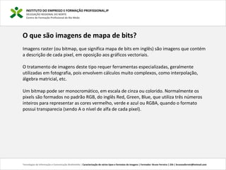 INSTITUTO DO EMPREGO E FORMAÇÃO PROFISSIONAL,IP
DELEGAÇÃO REGIONAL DO NORTE
Centro de Formação Profissional de Rio Meão
Tecnologias de Informação e Comunicação Multimédia | Caracterização de vários tipos e formatos de imagens | Formador: Bruno Ferreira | 25h | brunosaferreir@hotmail.com
O que são imagens de mapa de bits?
Imagens raster (ou bitmap, que significa mapa de bits em inglês) são imagens que contém
a descrição de cada pixel, em oposição aos gráficos vectoriais.
O tratamento de imagens deste tipo requer ferramentas especializadas, geralmente
utilizadas em fotografia, pois envolvem cálculos muito complexos, como interpolação,
álgebra matricial, etc.
Um bitmap pode ser monocromático, em escala de cinza ou colorido. Normalmente os
pixels são formados no padrão RGB, do inglês Red, Green, Blue, que utiliza três números
inteiros para representar as cores vermelho, verde e azul ou RGBA, quando o formato
possui transparecia (sendo A o nível de alfa de cada pixel).
 