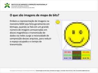INSTITUTO DO EMPREGO E FORMAÇÃO PROFISSIONAL,IP
DELEGAÇÃO REGIONAL DO NORTE
Centro de Formação Profissional de Rio Meão
Tecnologias de Informação e Comunicação Multimédia | Caracterização de vários tipos e formatos de imagens | Formador: Bruno Ferreira | 25h | brunosaferreir@hotmail.com
O que são imagens de mapa de bits?
 
Embora a representação de imagens na 
memória RAM seja feita geralmente em 
bitmaps, quando se fala em um grande 
número de imagens armazenadas em 
discos magnéticos e transmissão de 
dados via redes surge a necessidade de 
compressão desses arquivos, para reduzir 
o espaço ocupado e o tempo de 
transmissão.
 