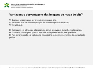 INSTITUTO DO EMPREGO E FORMAÇÃO PROFISSIONAL,IP
DELEGAÇÃO REGIONAL DO NORTE
Centro de Formação Profissional de Rio Meão
Tecnologias de Informação e Comunicação Multimédia | Caracterização de vários tipos e formatos de imagens | Formador: Bruno Ferreira | 25h | brunosaferreir@hotmail.com
Vantagens e desvantagens das imagens de mapa de bits?
V. Qualquer imagem pode ser gravada em mapa de bits. 
V. Possui recursos de fácil manipulação e tratamento (efeitos especiais). 
V. Versatilidade
D. As imagens em bitmap de alta resolução geram arquivos de tamanho muito grande. 
D. O tamanho da imagem, quando alterado, pode perder resolução e qualidade. 
D. Para a manipulação e o tratamento é necessário conhecimento mínimo de computação 
gráfica. 
 
 