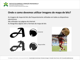 INSTITUTO DO EMPREGO E FORMAÇÃO PROFISSIONAL,IP
DELEGAÇÃO REGIONAL DO NORTE
Centro de Formação Profissional de Rio Meão
Tecnologias de Informação e Comunicação Multimédia | Caracterização de vários tipos e formatos de imagens | Formador: Bruno Ferreira | 25h | brunosaferreir@hotmail.com
Onde e como devemos utilizar imagens de mapa de bits?
As imagens de mapa de bits são frequentemente utilizadas em todos os dispositivos 
electrónicos
São utilizadas nas páginas de internet
As fotografias digitais têm o formato de mapa de bits
 
Vectorial
Mapa de Bits
 