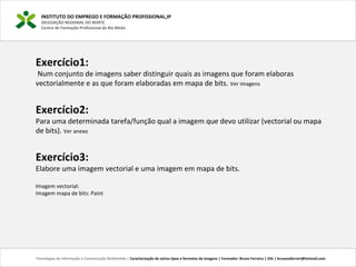 INSTITUTO DO EMPREGO E FORMAÇÃO PROFISSIONAL,IP
DELEGAÇÃO REGIONAL DO NORTE
Centro de Formação Profissional de Rio Meão
Tecnologias de Informação e Comunicação Multimédia | Caracterização de vários tipos e formatos de imagens | Formador: Bruno Ferreira | 25h | brunosaferreir@hotmail.com
Exercício1:
 Num conjunto de imagens saber distinguir quais as imagens que foram elaboras 
vectorialmente e as que foram elaboradas em mapa de bits. Ver imagens
 
Exercício2:
Para uma determinada tarefa/função qual a imagem que devo utilizar (vectorial ou mapa 
de bits). Ver anexo
Exercício3:
Elabore uma imagem vectorial e uma imagem em mapa de bits.
Imagem vectorial: 
Imagem mapa de bits: Paint
 
 