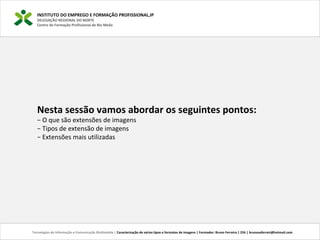 INSTITUTO DO EMPREGO E FORMAÇÃO PROFISSIONAL,IP
DELEGAÇÃO REGIONAL DO NORTE
Centro de Formação Profissional de Rio Meão
Tecnologias de Informação e Comunicação Multimédia | Caracterização de vários tipos e formatos de imagens | Formador: Bruno Ferreira | 25h | brunosaferreir@hotmail.com
Nesta sessão vamos abordar os seguintes pontos:
− O que são extensões de imagens
− Tipos de extensão de imagens
− Extensões mais utilizadas
 