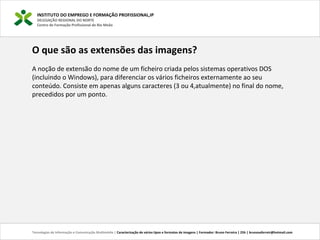 INSTITUTO DO EMPREGO E FORMAÇÃO PROFISSIONAL,IP
DELEGAÇÃO REGIONAL DO NORTE
Centro de Formação Profissional de Rio Meão
Tecnologias de Informação e Comunicação Multimédia | Caracterização de vários tipos e formatos de imagens | Formador: Bruno Ferreira | 25h | brunosaferreir@hotmail.com
O que são as extensões das imagens?
A noção de extensão do nome de um ficheiro criada pelos sistemas operativos DOS 
(incluindo o Windows), para diferenciar os vários ficheiros externamente ao seu 
conteúdo. Consiste em apenas alguns caracteres (3 ou 4,atualmente) no final do nome, 
precedidos por um ponto.
 
 