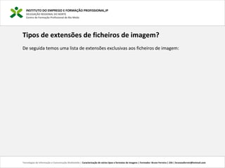 INSTITUTO DO EMPREGO E FORMAÇÃO PROFISSIONAL,IP
DELEGAÇÃO REGIONAL DO NORTE
Centro de Formação Profissional de Rio Meão
Tecnologias de Informação e Comunicação Multimédia | Caracterização de vários tipos e formatos de imagens | Formador: Bruno Ferreira | 25h | brunosaferreir@hotmail.com
Tipos de extensões de ficheiros de imagem?
De seguida temos uma lista de extensões exclusivas aos ficheiros de imagem: 
 