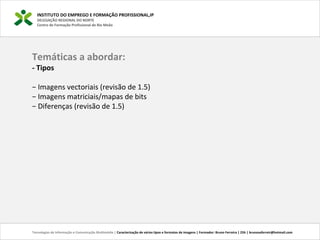 INSTITUTO DO EMPREGO E FORMAÇÃO PROFISSIONAL,IP
DELEGAÇÃO REGIONAL DO NORTE
Centro de Formação Profissional de Rio Meão
Temáticas a abordar:
- Tipos
− Imagens vectoriais (revisão de 1.5)
− Imagens matriciais/mapas de bits
− Diferenças (revisão de 1.5)
Tecnologias de Informação e Comunicação Multimédia | Caracterização de vários tipos e formatos de imagens | Formador: Bruno Ferreira | 25h | brunosaferreir@hotmail.com
 
