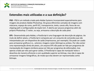 INSTITUTO DO EMPREGO E FORMAÇÃO PROFISSIONAL,IP
DELEGAÇÃO REGIONAL DO NORTE
Centro de Formação Profissional de Rio Meão
Tecnologias de Informação e Comunicação Multimédia | Caracterização de vários tipos e formatos de imagens | Formador: Bruno Ferreira | 25h | brunosaferreir@hotmail.com
Extensões mais utilizadas e a sua definição?
PSD - PSD é um método criado pela Adobe Systems Incorporated especialmente para 
imagens do produto Adobe Photoshop. Ele grava diferentes camadas de imagens com 
máscaras, espaço de cores, perfil ICC, transparencia, texto, canais alfa, focos de cor, 
clipping path e configurações de duplo tom. É aberto por poucos programas além do 
próprio Photoshop. É raster, ou seja, armazena a descrição de cada pixel.
EPS - Desenvolvido pela Adobe, o PostScript é uma linguagem de descrição de páginas. Ao 
invés de definir píxeis, o PostScript é composto por um conjunto de comandos que são 
interpretados por um dispositivo de saída (impressoras, por exemplo). Ele pode ser usado 
para armazenar gráficos (i.e., vetores), imagens raster (bitmap) ou ambos. Por não conter 
uma representação direta de píxeis, um arquivo EPS não pode ser lido por programas de 
manipulação de imagens (embora possa ser lido por programas de editoração), mas 
apenas criado por eles para gerar saídas. O PostScript é capaz de manipular texto e 
desenhos de maneira eficiente e com qualidade superior ao bitmap, mas não é capaz de 
armazenar imagens fotográficas, de modo que elas devem ser representadas como 
bitmaps.
 