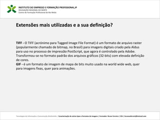 INSTITUTO DO EMPREGO E FORMAÇÃO PROFISSIONAL,IP
DELEGAÇÃO REGIONAL DO NORTE
Centro de Formação Profissional de Rio Meão
Tecnologias de Informação e Comunicação Multimédia | Caracterização de vários tipos e formatos de imagens | Formador: Bruno Ferreira | 25h | brunosaferreir@hotmail.com
Extensões mais utilizadas e a sua definição?
TIFF - O TIFF (acrónimo para Tagged Image File Format) é um formato de arquivo raster
(popularmente chamado de bitmap, no Brasil) para imagens digitais criado pela Aldus
para uso no processo de impressão PostScript, que agora é controlado pela Adobe.
Transformou-se no formato padrão dos arquivos gráficos (32-bits) com elevada definição
de cores.
GIF - é um formato de imagem de mapa de bits muito usado na world wide web, quer
para imagens fixas, quer para animações.
 