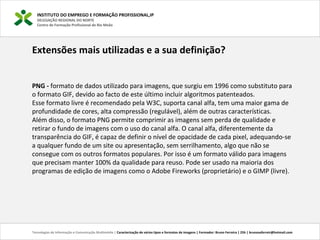 INSTITUTO DO EMPREGO E FORMAÇÃO PROFISSIONAL,IP
DELEGAÇÃO REGIONAL DO NORTE
Centro de Formação Profissional de Rio Meão
Tecnologias de Informação e Comunicação Multimédia | Caracterização de vários tipos e formatos de imagens | Formador: Bruno Ferreira | 25h | brunosaferreir@hotmail.com
Extensões mais utilizadas e a sua definição?
PNG - formato de dados utilizado para imagens, que surgiu em 1996 como substituto para
o formato GIF, devido ao facto de este último incluir algoritmos patenteados.
Esse formato livre é recomendado pela W3C, suporta canal alfa, tem uma maior gama de
profundidade de cores, alta compressão (regulável), além de outras características.
Além disso, o formato PNG permite comprimir as imagens sem perda de qualidade e
retirar o fundo de imagens com o uso do canal alfa. O canal alfa, diferentemente da
transparência do GIF, é capaz de definir o nível de opacidade de cada pixel, adequando-se
a qualquer fundo de um site ou apresentação, sem serrilhamento, algo que não se
consegue com os outros formatos populares. Por isso é um formato válido para imagens
que precisam manter 100% da qualidade para reuso. Pode ser usado na maioria dos
programas de edição de imagens como o Adobe Fireworks (proprietário) e o GIMP (livre).
 