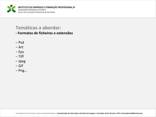 INSTITUTO DO EMPREGO E FORMAÇÃO PROFISSIONAL,IP
DELEGAÇÃO REGIONAL DO NORTE
Centro de Formação Profissional de Rio Meão
Temáticas a abordar:
- Formatos de ficheiros e extensões
− Psd
− Art
− Eps
− Tiff
− Jpeg
− Gif
− Png…
Tecnologias de Informação e Comunicação Multimédia | Caracterização de vários tipos e formatos de imagens | Formador: Bruno Ferreira | 25h | brunosaferreir@hotmail.com
 