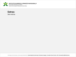 INSTITUTO DO EMPREGO E FORMAÇÃO PROFISSIONAL,IP
DELEGAÇÃO REGIONAL DO NORTE
Centro de Formação Profissional de Rio Meão
Tecnologias de Informação e Comunicação Multimédia | Caracterização de vários tipos e formatos de imagens | Formador: Bruno Ferreira | 25h | brunosaferreir@hotmail.com
Extras:
Sem extras
 