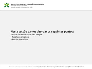 INSTITUTO DO EMPREGO E FORMAÇÃO PROFISSIONAL,IP
DELEGAÇÃO REGIONAL DO NORTE
Centro de Formação Profissional de Rio Meão
Tecnologias de Informação e Comunicação Multimédia | Caracterização de vários tipos e formatos de imagens | Formador: Bruno Ferreira | 25h | brunosaferreir@hotmail.com
Nesta sessão vamos abordar os seguintes pontos:
− O que é a resolução de uma imagem
− Resolução em pixeis
− Resolução em DPIs
 