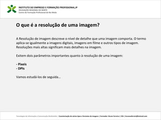 INSTITUTO DO EMPREGO E FORMAÇÃO PROFISSIONAL,IP
DELEGAÇÃO REGIONAL DO NORTE
Centro de Formação Profissional de Rio Meão
Tecnologias de Informação e Comunicação Multimédia | Caracterização de vários tipos e formatos de imagens | Formador: Bruno Ferreira | 25h | brunosaferreir@hotmail.com
O que é a resolução de uma imagem?
A Resolução de imagem descreve o nível de detalhe que uma imagem comporta. O termo
aplica-se igualmente a imagens digitais, imagens em filme e outros tipos de imagem.
Resoluções mais altas significam mais detalhes na imagem.
Exitem dois parâmetros importantes quanto à resolução de uma imagem:
- Pixeis
- DPIs
Vamos estudá-los de seguida…
 