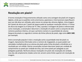 INSTITUTO DO EMPREGO E FORMAÇÃO PROFISSIONAL,IP
DELEGAÇÃO REGIONAL DO NORTE
Centro de Formação Profissional de Rio Meão
Tecnologias de Informação e Comunicação Multimédia | Caracterização de vários tipos e formatos de imagens | Formador: Bruno Ferreira | 25h | brunosaferreir@hotmail.com
Resolução em pixeis?
O termo resolução é frequentemente utilizado como uma contagem de pixels em imagens
digitais, ainda que os padrões norte-americanos, japoneses e internacionais especifiquem
que isso não deve ser utilizado, pelo menos no campo das câmaras digitais. Uma imagem
de X pixels de altura por Y pixels de largura pode ter qualquer resolução inferior a Y linhas
de altura da imagem ou X linhas de TV. Mas, quando a contagem de pixels é referenciada
como resolução, a convenção é descrever a resolução em pixels como o conjunto de dois
números positivos inteiros, em que o primeiro número é a quantidade de colunas
(largura) de pixels e o segundo é número de linhas (altura) de pixels; algo como 640 X 480,
por exemplo.
Outra convenção popular é citar a resolução como a quantidade total de pixels na
imagem, tipicamente informada como o número de megapixels, os quais podem ser
calculados multiplicando-se as colunas de pixels pelas linhas de pixels e dividindo-se o
resultado por um milhão. Outras convenções incluem descrever pixels por unidade de
comprimento ou pixels por unidade de área, tais como pixels por polegada ou por
polegada quadrada. Nenhuma dessas resoluções em pixels são resoluções de verdade,
mas elas são amplamente citadas como tal; servem como limite superior em resolução de
imagem.
 