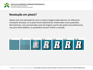 INSTITUTO DO EMPREGO E FORMAÇÃO PROFISSIONAL,IP
DELEGAÇÃO REGIONAL DO NORTE
Centro de Formação Profissional de Rio Meão
Tecnologias de Informação e Comunicação Multimédia | Caracterização de vários tipos e formatos de imagens | Formador: Bruno Ferreira | 25h | brunosaferreir@hotmail.com
Resolução em pixeis?
Abaixo está uma ilustração de como a mesma imagem pode aparecer em diferentes
resoluções de pixels, se os pixels forem pobremente renderizados como quadrados.
Normalmente, uma reconstrução suave da imagem a partir dos pixels seria preferencial,
mas para efeito didático, os quadrados ilustram melhor a situação
 