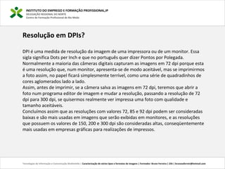 INSTITUTO DO EMPREGO E FORMAÇÃO PROFISSIONAL,IP
DELEGAÇÃO REGIONAL DO NORTE
Centro de Formação Profissional de Rio Meão
Tecnologias de Informação e Comunicação Multimédia | Caracterização de vários tipos e formatos de imagens | Formador: Bruno Ferreira | 25h | brunosaferreir@hotmail.com
Resolução em DPIs?
DPI é uma medida de resolução da imagem de uma impressora ou de um monitor. Essa
sigla significa Dots per Inch e que no português quer dizer Pontos por Polegada.
Normalmente a maioria das câmeras digitais capturam as imagens em 72 dpi porque esta
é uma resolução que, num monitor, apresenta-se de modo aceitável, mas se imprimirmos
a foto assim, no papel ficará simplesmente terrível, como uma série de quadradinhos de
cores aglomerados lado a lado.
Assim, antes de imprimir, se a câmera salva as imagens em 72 dpi, teremos que abrir a
foto num programa editor de imagem e mudar a resolução, passando a resolução de 72
dpi para 300 dpi, se quisermos realmente ver impressa uma foto com qualidade e
tamanho aceitáveis.
Concluímos assim que as resoluções com valores 72, 85 e 92 dpi podem ser consideradas
baixas e são mais usadas em imagens que serão exibidas em monitores, e as resoluções
que possuem os valores de 150, 200 e 300 dpi são consideradas altas, conseqüentemente
mais usadas em empresas gráficas para realizações de impressos.
 