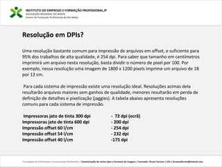 INSTITUTO DO EMPREGO E FORMAÇÃO PROFISSIONAL,IP
DELEGAÇÃO REGIONAL DO NORTE
Centro de Formação Profissional de Rio Meão
Tecnologias de Informação e Comunicação Multimédia | Caracterização de vários tipos e formatos de imagens | Formador: Bruno Ferreira | 25h | brunosaferreir@hotmail.com
Resolução em DPIs?
Uma resolução bastante comum para impressão de arquivos em offset, e suficiente para
95% dos trabalhos de alta qualidade, é 254 dpi. Para saber que tamanho em centímetros
imprimirá um arquivo nesta resolução, basta dividir o número de pixel por 100. Por
exemplo, nessa resolução uma imagem de 1800 x 1200 pixels imprime um arquivo de 18
por 12 cm.
Para cada sistema de impressão existe uma resolução ideal. Resoluções acimas dela
resultarão arquivos maiores sem ganhos de qualidade, menores resultarão em perda de
definição de detalhes e pixelização (jaggies). A tabela abaixo apresenta resoluções
comuns para cada sistema de impressão.
Impressoras jato de tinta 300 dpi - 72 dpi (ecrã)
Impressoras jato de tinta 600 dpi - 200 dpi
Impressão offset 60 l/cm - 254 dpi
Impressão offset 54 l/cm - 232 dpi
Impressão offset 40 l/cm -175 dpi
 
