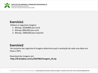 INSTITUTO DO EMPREGO E FORMAÇÃO PROFISSIONAL,IP
DELEGAÇÃO REGIONAL DO NORTE
Centro de Formação Profissional de Rio Meão
Tecnologias de Informação e Comunicação Multimédia | Caracterização de vários tipos e formatos de imagens | Formador: Bruno Ferreira | 25h | brunosaferreir@hotmail.com
Exercício1
Elabore as seguintes imagens:
1 - Bitmap, 1024x800 para ecrã.
2 - Bitmap, 800x200 para ecrã.
3 - Bitmap, 1000x500 para imprimir
Exercício2
No conjunto das seguintes 8 imagens determine qual a resolução de cada uma delas em
Pixeis e DPIs.
Download das imagens em:
http://dl.dropbox.com/u/2637062/Imagens_S3.zip
 
