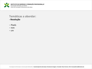 INSTITUTO DO EMPREGO E FORMAÇÃO PROFISSIONAL,IP
DELEGAÇÃO REGIONAL DO NORTE
Centro de Formação Profissional de Rio Meão
Temáticas a abordar:
- Resolução
− Pixels
− mm
− cm
Tecnologias de Informação e Comunicação Multimédia | Caracterização de vários tipos e formatos de imagens | Formador: Bruno Ferreira | 25h | brunosaferreir@hotmail.com
 