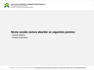 INSTITUTO DO EMPREGO E FORMAÇÃO PROFISSIONAL,IP
DELEGAÇÃO REGIONAL DO NORTE
Centro de Formação Profissional de Rio Meão
Tecnologias de Informação e Comunicação Multimédia | Caracterização de vários tipos e formatos de imagens | Formador: Bruno Ferreira | 25h | brunosaferreir@hotmail.com
Nesta sessão vamos abordar os seguintes pontos:
− Sintese Aditiva
− Sintese Subtrativa
 