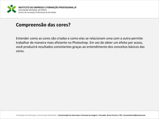 INSTITUTO DO EMPREGO E FORMAÇÃO PROFISSIONAL,IP
DELEGAÇÃO REGIONAL DO NORTE
Centro de Formação Profissional de Rio Meão
Tecnologias de Informação e Comunicação Multimédia | Caracterização de vários tipos e formatos de imagens | Formador: Bruno Ferreira | 25h | brunosaferreir@hotmail.com
Compreensão das cores?
Entender como as cores são criadas e como elas se relacionam uma com a outra permite
trabalhar de maneira mais eficiente no Photoshop. Em vez de obter um efeito por acaso,
você produzirá resultados consistentes graças ao entendimento dos conceitos básicos das
cores.
 