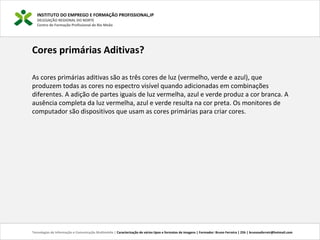 INSTITUTO DO EMPREGO E FORMAÇÃO PROFISSIONAL,IP
DELEGAÇÃO REGIONAL DO NORTE
Centro de Formação Profissional de Rio Meão
Tecnologias de Informação e Comunicação Multimédia | Caracterização de vários tipos e formatos de imagens | Formador: Bruno Ferreira | 25h | brunosaferreir@hotmail.com
Cores primárias Aditivas?
As cores primárias aditivas são as três cores de luz (vermelho, verde e azul), que
produzem todas as cores no espectro visível quando adicionadas em combinações
diferentes. A adição de partes iguais de luz vermelha, azul e verde produz a cor branca. A
ausência completa da luz vermelha, azul e verde resulta na cor preta. Os monitores de
computador são dispositivos que usam as cores primárias para criar cores.
 