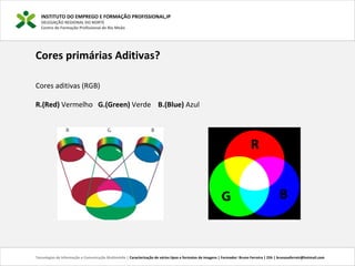 INSTITUTO DO EMPREGO E FORMAÇÃO PROFISSIONAL,IP
DELEGAÇÃO REGIONAL DO NORTE
Centro de Formação Profissional de Rio Meão
Tecnologias de Informação e Comunicação Multimédia | Caracterização de vários tipos e formatos de imagens | Formador: Bruno Ferreira | 25h | brunosaferreir@hotmail.com
Cores primárias Aditivas?
Cores aditivas (RGB)
R.(Red) Vermelho G.(Green) Verde B.(Blue) Azul
 