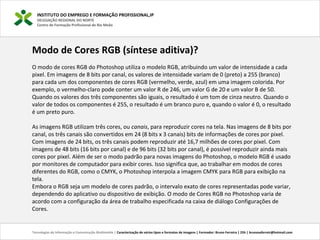 INSTITUTO DO EMPREGO E FORMAÇÃO PROFISSIONAL,IP
DELEGAÇÃO REGIONAL DO NORTE
Centro de Formação Profissional de Rio Meão
Tecnologias de Informação e Comunicação Multimédia | Caracterização de vários tipos e formatos de imagens | Formador: Bruno Ferreira | 25h | brunosaferreir@hotmail.com
Modo de Cores RGB (síntese aditiva)?
O modo de cores RGB do Photoshop utiliza o modelo RGB, atribuindo um valor de intensidade a cada
pixel. Em imagens de 8 bits por canal, os valores de intensidade variam de 0 (preto) a 255 (branco)
para cada um dos componentes de cores RGB (vermelho, verde, azul) em uma imagem colorida. Por
exemplo, o vermelho-claro pode conter um valor R de 246, um valor G de 20 e um valor B de 50.
Quando os valores dos três componentes são iguais, o resultado é um tom de cinza neutro. Quando o
valor de todos os componentes é 255, o resultado é um branco puro e, quando o valor é 0, o resultado
é um preto puro.
As imagens RGB utilizam três cores, ou canais, para reproduzir cores na tela. Nas imagens de 8 bits por
canal, os três canais são convertidos em 24 (8 bits x 3 canais) bits de informações de cores por pixel.
Com imagens de 24 bits, os três canais podem reproduzir até 16,7 milhões de cores por pixel. Com
imagens de 48 bits (16 bits por canal) e de 96 bits (32 bits por canal), é possível reproduzir ainda mais
cores por pixel. Além de ser o modo padrão para novas imagens do Photoshop, o modelo RGB é usado
por monitores de computador para exibir cores. Isso significa que, ao trabalhar em modos de cores
diferentes do RGB, como o CMYK, o Photoshop interpola a imagem CMYK para RGB para exibição na
tela.
Embora o RGB seja um modelo de cores padrão, o intervalo exato de cores representadas pode variar,
dependendo do aplicativo ou dispositivo de exibição. O modo de Cores RGB no Photoshop varia de
acordo com a configuração da área de trabalho especificada na caixa de diálogo Configurações de
Cores.
 