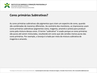 INSTITUTO DO EMPREGO E FORMAÇÃO PROFISSIONAL,IP
DELEGAÇÃO REGIONAL DO NORTE
Centro de Formação Profissional de Rio Meão
Tecnologias de Informação e Comunicação Multimédia | Caracterização de vários tipos e formatos de imagens | Formador: Bruno Ferreira | 25h | brunosaferreir@hotmail.com
Cores primárias Subtrativas?
As cores primárias subtrativas são pigmentos que criam um espectro de cores, quando
são combinadas de maneiras diferentes. Ao contrário dos monitores, as impressoras usam
cores primárias subtrativas (pigmentos ciano, magenta, amarelo e preto) para produzir
cores pela mistura dessas cores. O termo "subtrativo" é usado porque as cores primárias
são puras até serem misturadas, resultando em cores que são versões menos puras das
cores primárias. Por exemplo, o laranja é criado por meio da mistura subtrativa de
magenta e amarelo.
 