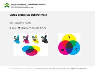 INSTITUTO DO EMPREGO E FORMAÇÃO PROFISSIONAL,IP
DELEGAÇÃO REGIONAL DO NORTE
Centro de Formação Profissional de Rio Meão
Tecnologias de Informação e Comunicação Multimédia | Caracterização de vários tipos e formatos de imagens | Formador: Bruno Ferreira | 25h | brunosaferreir@hotmail.com
Cores primárias Subtrativas?
Cores subtrativas (CMYK)
C. Ciano M. Magenta Y. Amarelo K.Preto
 