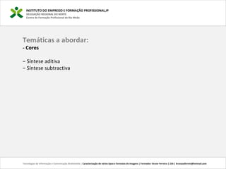 INSTITUTO DO EMPREGO E FORMAÇÃO PROFISSIONAL,IP
DELEGAÇÃO REGIONAL DO NORTE
Centro de Formação Profissional de Rio Meão
Temáticas a abordar:
- Cores
− Síntese aditiva
− Síntese subtractiva
Tecnologias de Informação e Comunicação Multimédia | Caracterização de vários tipos e formatos de imagens | Formador: Bruno Ferreira | 25h | brunosaferreir@hotmail.com
 