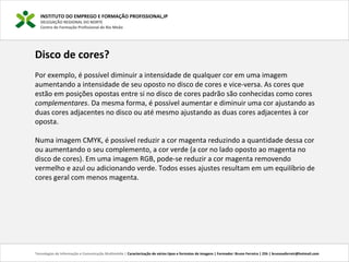 INSTITUTO DO EMPREGO E FORMAÇÃO PROFISSIONAL,IP
DELEGAÇÃO REGIONAL DO NORTE
Centro de Formação Profissional de Rio Meão
Tecnologias de Informação e Comunicação Multimédia | Caracterização de vários tipos e formatos de imagens | Formador: Bruno Ferreira | 25h | brunosaferreir@hotmail.com
Disco de cores?
Por exemplo, é possível diminuir a intensidade de qualquer cor em uma imagem
aumentando a intensidade de seu oposto no disco de cores e vice-versa. As cores que
estão em posições opostas entre si no disco de cores padrão são conhecidas como cores
complementares. Da mesma forma, é possível aumentar e diminuir uma cor ajustando as
duas cores adjacentes no disco ou até mesmo ajustando as duas cores adjacentes à cor
oposta.
Numa imagem CMYK, é possível reduzir a cor magenta reduzindo a quantidade dessa cor
ou aumentando o seu complemento, a cor verde (a cor no lado oposto ao magenta no
disco de cores). Em uma imagem RGB, pode-se reduzir a cor magenta removendo
vermelho e azul ou adicionando verde. Todos esses ajustes resultam em um equilíbrio de
cores geral com menos magenta.
 