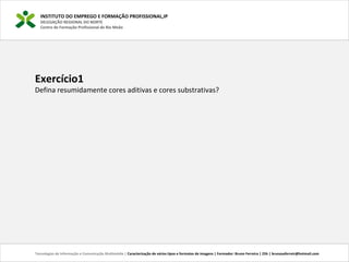 INSTITUTO DO EMPREGO E FORMAÇÃO PROFISSIONAL,IP
DELEGAÇÃO REGIONAL DO NORTE
Centro de Formação Profissional de Rio Meão
Tecnologias de Informação e Comunicação Multimédia | Caracterização de vários tipos e formatos de imagens | Formador: Bruno Ferreira | 25h | brunosaferreir@hotmail.com
Exercício1
Defina resumidamente cores aditivas e cores substrativas?
 