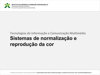 INSTITUTO DO EMPREGO E FORMAÇÃO PROFISSIONAL,IP
DELEGAÇÃO REGIONAL DO NORTE
Centro de Formação Profissional de Rio Meão
Tecnologias de Informação e Comunicação Multimédia | Caracterização de vários tipos e formatos de imagens | Formador: Bruno Ferreira | 25h | brunosaferreir@hotmail.com
Tecnologias de Informação e Comunicação Multimédia
Sistemas de normalização e
reprodução da cor
 