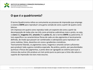 INSTITUTO DO EMPREGO E FORMAÇÃO PROFISSIONAL,IP
DELEGAÇÃO REGIONAL DO NORTE
Centro de Formação Profissional de Rio Meão
Tecnologias de Informação e Comunicação Multimédia | Caracterização de vários tipos e formatos de imagens | Formador: Bruno Ferreira | 25h | brunosaferreir@hotmail.com
O que é a quadricromia?
O termo Quadricromia refere-se comumente ao processo de impressão que emprega
o sistema CMYK para reproduzir uma gama variada de cores a partir de quatro cores
básicas.
Um impresso em quatro cores reproduz todo um espectro de cores a partir da
decomposição de todas elas nas três cores primárias subtrativas mais o preto, ou seja,
o ciano (C), magenta (M), amarelo (Y) e preto (K), daí o termo CMYK ou policromia. O
tom específico e as características físicas de cada um dos pigmentos é tecnicamente
definido, de modo que possam ser combinados e sobrepostos para reproduzir em
cores realistas, fotos, desenhos em cores e gradientes cromáticos.
Teoricamente falando, os pigmentos ciano, magenta e amarelo seriam suficientes
para produzir toda a gama cromática esperada. Na prática, porém, por peculiaridades
químicas e físicas dos pigmentos, o preto deve ser agregado ao sistema para que a
mistura das outras três produza um tom preto puro ou para que a tinta não sature o
suporte de impressão nos tons mais escuros.
 