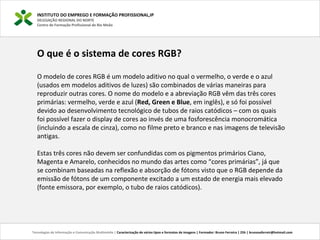 O que é o sistema de cores RGB?
O modelo de cores RGB é um modelo aditivo no qual o vermelho, o verde e o azul
(usados em modelos aditivos de luzes) são combinados de várias maneiras para
reproduzir outras cores. O nome do modelo e a abreviação RGB vêm das três cores
primárias: vermelho, verde e azul (Red, Green e Blue, em inglês), e só foi possível
devido ao desenvolvimento tecnológico de tubos de raios catódicos – com os quais
foi possível fazer o display de cores ao invés de uma fosforescência monocromática
(incluindo a escala de cinza), como no filme preto e branco e nas imagens de televisão
antigas.
Estas três cores não devem ser confundidas com os pigmentos primários Ciano,
Magenta e Amarelo, conhecidos no mundo das artes como “cores primárias”, já que
se combinam baseadas na reflexão e absorção de fótons visto que o RGB depende da
emissão de fótons de um componente excitado a um estado de energia mais elevado
(fonte emissora, por exemplo, o tubo de raios catódicos).
INSTITUTO DO EMPREGO E FORMAÇÃO PROFISSIONAL,IP
DELEGAÇÃO REGIONAL DO NORTE
Centro de Formação Profissional de Rio Meão
Tecnologias de Informação e Comunicação Multimédia | Caracterização de vários tipos e formatos de imagens | Formador: Bruno Ferreira | 25h | brunosaferreir@hotmail.com
 