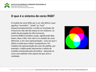 O que é o sistema de cores RGB?
O modelo de cores RGB, por si só, não define o que
significa “vermelho”, “verde” ou “azul”
(espectroscopicamente), e então os resultados de
misturá-los não são tão exatos (e sim relativos, na
média da percepção do olho humano).
O termo RGBA é também usado, significando Red,
Green, Blue e Alfa. Este não é um modelo de cores
diferente, e sim uma representação – uma vez que o
Alpha é usado para indicar transparência. Em
modelos de representação de cores de satélite, por
exemplo, o Alpha pode representar o efeito de
turbidez ocasionado pela atmosfera - deixando as
cores com padrões mais opacos do que seria a
realidade.
INSTITUTO DO EMPREGO E FORMAÇÃO PROFISSIONAL,IP
DELEGAÇÃO REGIONAL DO NORTE
Centro de Formação Profissional de Rio Meão
Tecnologias de Informação e Comunicação Multimédia | Caracterização de vários tipos e formatos de imagens | Formador: Bruno Ferreira | 25h | brunosaferreir@hotmail.com
 