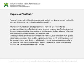 O que é o Pantone?
Pantone Inc., a multi-milionária empresa está sediada em New Jersey, e é conhecida
pelo seu sistemas de cor, utilizado na indústria gráfica.
A Pantone foi fundada em 1962 por Lawrence Herbert, que foi diretor da
companhia. Inicialmente, Pantone era uma pequena empresa que fabricava cartões
de cores para companhias de cosméticos. Rapidamente, Herbert adquiriu a Pantone
e desenvolveu o primeiro sistema de cores em 1963.
Entre os primeiros produtos estavam os Guias Pantone, que consistiam num grande
número de pequenos e finos cartões (aproximadamente com 5 cm), impressos num
dos lados com uma série de cores relacionadas e então unidos num pequeno livro.
Por exemplo, uma determinada página poderia conter certo número de amarelos
variando em luminância desde claro a escuro.
INSTITUTO DO EMPREGO E FORMAÇÃO PROFISSIONAL,IP
DELEGAÇÃO REGIONAL DO NORTE
Centro de Formação Profissional de Rio Meão
Tecnologias de Informação e Comunicação Multimédia | Caracterização de vários tipos e formatos de imagens | Formador: Bruno Ferreira | 25h | brunosaferreir@hotmail.com
 