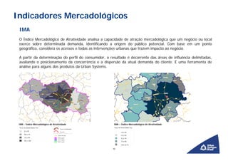 Indicadores Mercadológicos
 IMA
 O Índice Mercadológico de Atratividade analisa a capacidade de atração mercadológica que um negócio ou local
 exerce sobre determinada demanda, identificando a origem do público potencial. Com base em um ponto
 geográfico, considera os acessos e todas as intervenções urbanas que trazem impacto ao negócio.

 A partir da determinação do perfil do consumidor, o resultado é decorrente das áreas de influência delimitadas,
 avaliando o posicionamento da concorrência e a dispersão da atual demanda do cliente. É uma ferramenta de
 análise para alguns dos produtos da Urban Systems.




 IMA - Índice Mercadológico de Atratividade            IMA – Índice Mercadológico de Atratividade




                                                      10
 