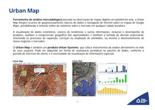 Urban Map
 Ferramenta de análise mercadológica baseada na observação de mapas digitais em plataforma web, o Urban
 Map integra recursos de geoprocessamento, bancos de dados e navegação de internet sobre os mapas do Google
 Maps, possibilitando a emissão online de relatórios sobre o mercado em qualquer cidade brasileira.

 A visualização de dados estatísticos, vetores de tendências e outras informações, inclusive o desempenho de
 produtos, auxiliam a compreensão geográfica das oportunidades e facilitam a tomada de decisão empresarial,
 orientando os processos de expansão, correção ou ampliação de atividades, ou mesmo o desenvolvimento de
 novos negócios e mercados.

 O Urban Map é também um produto Urban Systems, que coloca instrumentos de análise diretamente na mão
 de seus usuários. Pode ser adquirido em forma de assinaturas periódicas ou pacotes de dados, conforme o
 período de interesse do cliente e a necessidade de visualização de informações especiais.

 Urban Map                                       Urban Map




                                                    11
 