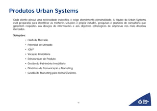 Produtos Urban Systems
 Cada cliente possui uma necessidade específica e exige atendimento personalizado. A equipe da Urban Systems
 está preparada para identificar as melhores soluções e propor estudos, pesquisas e produtos de consultoria que
 garantem respostas aos desejos de informações e aos objetivos estratégicos de empresas nos mais diversos
 mercados.

 Soluções:
          • Flash de Mercado
          • Potencial de Mercado
          • IQM®
          • Vocação Imobiliária
          • Estruturação de Produto
          • Gestão do Patrimônio Imobiliário
          • Diretrizes de Comunicação e Marketing
          • Gestão de Marketing para Remanescentes




                                                      12
 