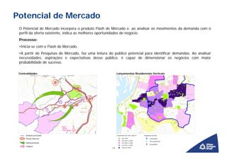 Potencial de Mercado
 O Potencial de Mercado incorpora o produto Flash de Mercado e, ao analisar os movimentos da demanda com o
 perfil da oferta existente, indica as melhores oportunidades de negócio.
 Processo:
 •Inicia-se com o Flash de Mercado.
 •A partir de Pesquisas de Mercado, faz uma leitura do público potencial para identificar demandas. Ao analisar
 necessidades, aspirações e expectativas desse público, é capaz de dimensionar os negócios com maior
 probabilidade de sucesso.

 Centralidades                                             Lançamentos Residenciais Verticais




                                                      14
 
