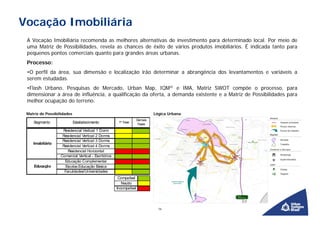 Vocação Imobiliária
 A Vocação Imobiliária recomenda as melhores alternativas de investimento para determinado local. Por meio de
 uma Matriz de Possibilidades, revela as chances de êxito de vários produtos imobiliários. É indicada tanto para
 pequenos pontos comerciais quanto para grandes áreas urbanas.
 Processo:
 •O perfil da área, sua dimensão e localização irão determinar a abrangência dos levantamentos e variáveis a
 serem estudadas.
 •Flash Urbano, Pesquisas de Mercado, Urban Map, IQM® e IMA, Matriz SWOT compõe o processo, para
 dimensionar a área de influência, a qualificação da oferta, a demanda existente e a Matriz de Possibilidades para
 melhor ocupação do terreno.

 Matriz de Possibilidades                                                     Lógica Urbana
                                                                     Demais
    Segmento                Estabelecimento            1ª Fase
                                                                      Fases

                    Residencial Vertical 1 Dorm
                    Residencial Vertical 2 Dorms
                    Residencial Vertical 3 Dorms
    Imobiliário
                    Residencial Vertical 4 Dorms
                       Residencial Horizontal
                   Comercial Vertical - Escritórios
                     Educação Complementar
    Educação         Escolas Educação Básica
                     Faculdades/Universidades
                                                       Compatível
                                                         Neutro
                                                      Incompatível




                                                                                16
 
