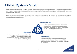 A Urban Systems Brasil
 Com oito anos de mercado, a Urban Systems Brasil reúne competências profissionais e empresariais para realizar
 um trabalho diferenciado, visando oferecer serviços de suporte às decisões estratégicas de empresas de diferentes
 segmentos de mercado.

 Para organizar suas atividades, desenvolveu três núcleos que contribuem de maneira sinérgica para responder às
 necessidades de seus clientes.



                                                            URBAN SYSTEMS
                                                                 A Urban Systems é a empresa que conversa com o
                                                                 mercado. Reúne toda a inteligência analítica e é
                                                                 responsável pelo acervo dos dados e informações
                                                                 que são a base dos estudos realizados.


                                  URBAN MAP
  O Urban Map desenvolve os sistemas de análise
          geográfica sobre a plataforma do Google            URBAN MIND
 Enterprise, com interfaces corporativas exclusivas
               para os clientes da Urban Systems.            Unidade de negócios especializada em desenvolver
                                                             mecanismos de coleta e armazenamento de dados,
                                                             permanentemente atualizados, com ajuda da tecnologia
                                                             da informação.




                                                        2
 