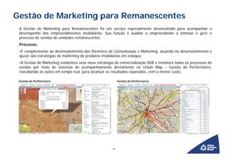 Gestão de Marketing para Remanescentes
 A Gestão de Marketing para Remanescentes foi um serviço especialmente desenvolvido para acompanhar o
 desempenho dos empreendimentos imobiliários. Sua função é auxiliar o empreendedor a otimizar e gerir o
 processo de vendas de unidades remanescentes.
 Processo:
 •É complementar ao desenvolvimento das Diretrizes de Comunicação e Marketing, atuando no desenvolvimento e
 ajuste das estratégias de marketing de produtos imobiliários em estoque.
 •A Gestão de Marketing estabelece uma nova estratégia de comercialização B2B e monitora todos os processos de
 vendas por meio de sistemas de acompanhamento diretamente no Urban Map – Gestão de Performance,
 reavaliando as ações em tempo real, para alcançar os resultados esperados, com o menor custo.

 Gestão de Performance                                    Gestão de Performance




                                                     20
 