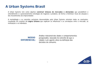 A Urban Systems Brasil
 A Urban Systems tem como objetivo construir leituras de mercados e demandas que possibilitem o
 entendimento e o posicionamento estratégico de negócios e produtos, de forma a minimizar riscos de atuação e
 dos investimentos do empreendedor.

 A metodologia e os conceitos exclusivos desenvolvidos pela Urban Systems orientam todas as conclusões,
 resultando em cenários da Lógica Urbana que explicam as influências e as correlações entre o mercado, as
 instituições e os indivíduos.




                                          Análise relacional dos dados e comportamentos
                       NOSSO              pesquisados, baseada no conceito de que a
                  DIFERENCIAL:            cidade é um agente ativo na definição das
                                          decisões de consumo.




                                                     3
 