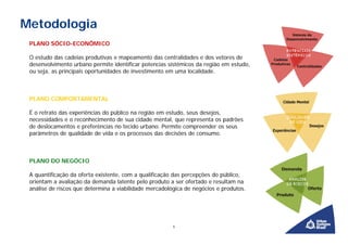 Metodologia
 PLANO SÓCIO-ECONÔMICO

 O estudo das cadeias produtivas e mapeamento das centralidades e dos vetores de
 desenvolvimento urbano permite identificar potencias sistêmicos da região em estudo,
 ou seja, as principais oportunidades de investimento em uma localidade.



 PLANO COMPORTAMENTAL

 É o retrato das experiências do público na região em estudo, seus desejos,
 necessidades e o reconhecimento de sua cidade mental, que representa os padrões
 de deslocamentos e preferências no tecido urbano. Permite compreender os seus
 parâmetros de qualidade de vida e os processos das decisões de consumo.



 PLANO DO NEGÓCIO

 A quantificação da oferta existente, com a qualificação das percepções do público,
 orientam a avaliação da demanda latente pelo produto a ser ofertado e resultam na
 análise de riscos que determina a viabilidade mercadológica de negócios e produtos.




                                                        6
 