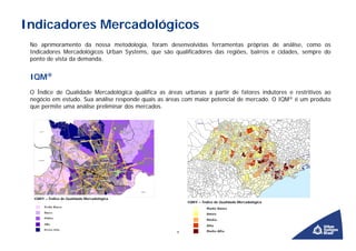 Indicadores Mercadológicos
 No aprimoramento da nossa metodologia, foram desenvolvidas ferramentas próprias de análise, como os
 Indicadores Mercadológicos Urban Systems, que são qualificadores das regiões, bairros e cidades, sempre do
 ponto de vista da demanda.


 IQM®
 O Índice de Qualidade Mercadológica qualifica as áreas urbanas a partir de fatores indutores e restritivos ao
 negócio em estudo. Sua análise responde quais as áreas com maior potencial de mercado. O IQM® é um produto
 que permite uma análise preliminar dos mercados.




  IQM® – Índice de Qualidade Mercadológica
                                                          IQM® – Índice de Qualidade Mercadológica




                                                      9
 